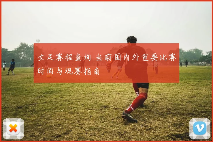女足赛程查询 当前国内外重要比赛时间与观赛指南