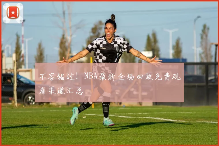 不容错过!NBA最新全场回放免费观看渠道汇总