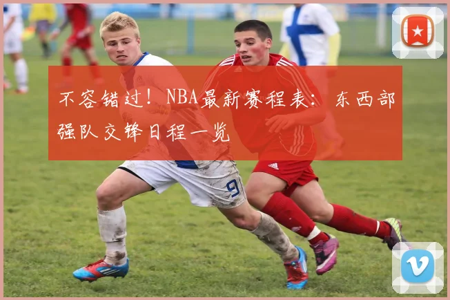 不容错过!NBA最新赛程表:东西部强队交锋日程一览