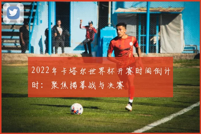 2022年卡塔尔世界杯开赛时间倒计时：聚焦揭幕战与决赛