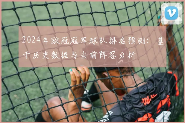 2024年欧冠冠军球队排名预测：基于历史数据与当前阵容分析