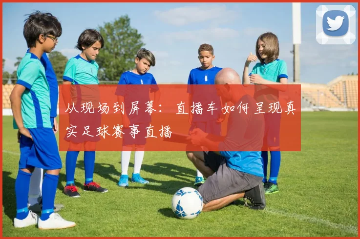 从现场到屏幕：直播车如何呈现真实足球赛事直播
